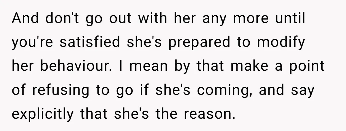 And don't go out with her any more until you're satisfied she's prepared to modify her behaviour. I mean by that make a point of refusing to go if she's...