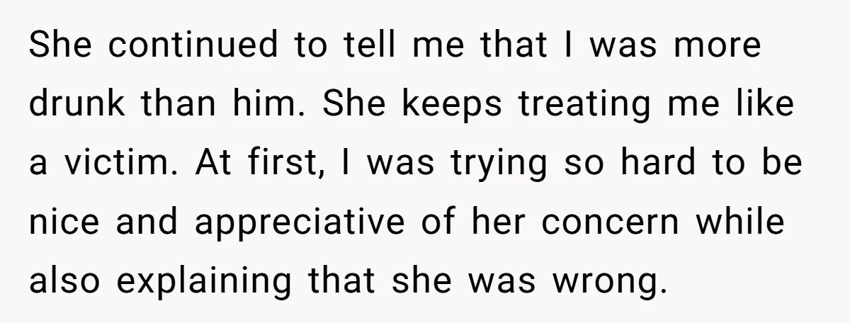She continued to tell me that I was more drunk than him. She keeps treating me like a victim. At first, I was trying so hard to be nice and...