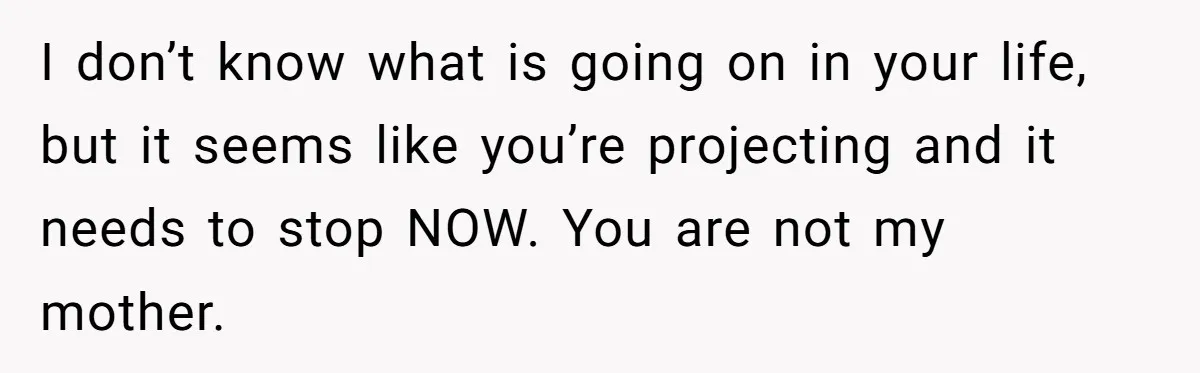 I don’t know what is going on in your life, but it seems like you’re projecting and it needs to stop NOW. You are not my mother.