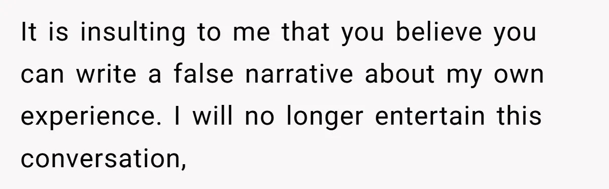 It is insulting to me that you believe you can write a false narrative about my own experience. I will no longer entertain this conversation,