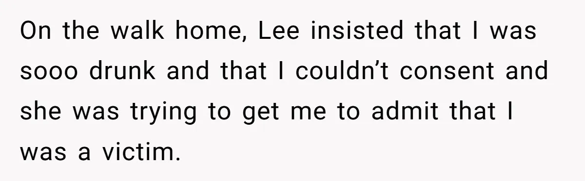 On the walk home, Lee insisted that I was sooo drunk and that I couldn’t consent and she was trying to get me to admit that I was a victim.
