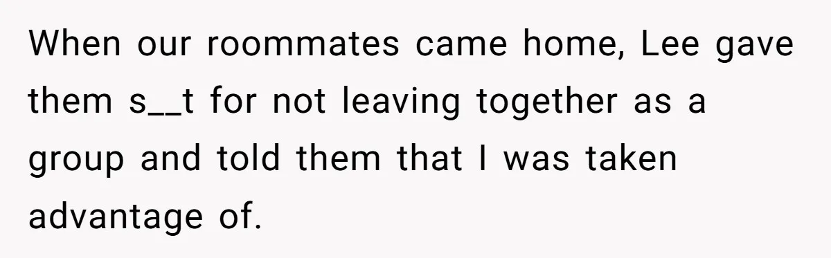 When our roommates came home, Lee gave them s__t for not leaving together as a group and told them that I was taken advantage of.
