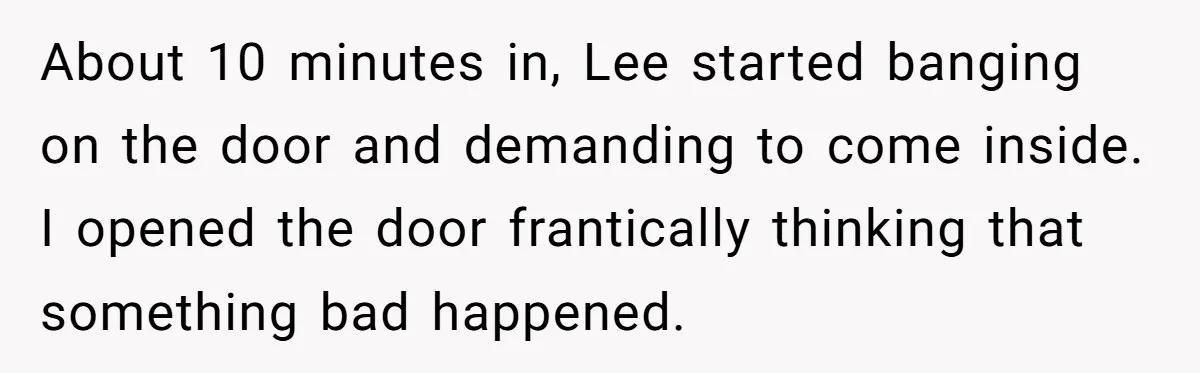 About 10 minutes in, Lee started banging on the door and demanding to come inside. I opened the door frantically thinking that something bad happened.