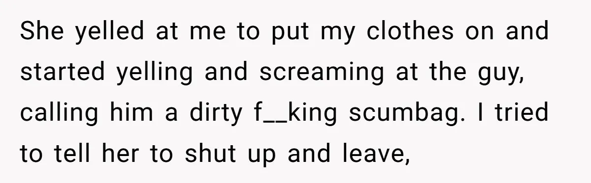 She yelled at me to put my clothes on and started yelling and screaming at the guy, calling him a dirty f__king scumbag. I tried to tell her to shut...