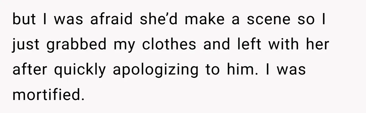 but I was afraid she’d make a scene so I just grabbed my clothes and left with her after quickly apologizing to him. I was mortified.
