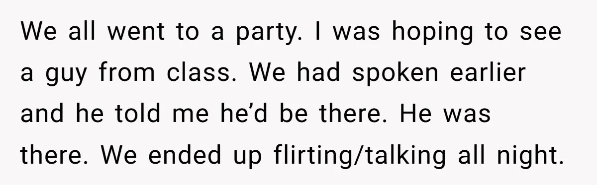 We all went to a party. I was hoping to see a guy from class. We had spoken earlier and he told me he’d be there. He was there. We...