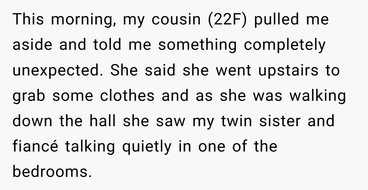 This morning, my cousin (22F) pulled me aside and told me something completely unexpected. She said she went upstairs to grab some clothes and as she was walking down the...