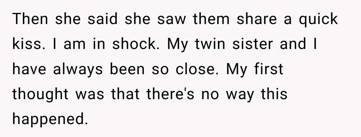 Then she said she saw them share a quick kiss. I am in shock. My twin sister and I have always been so close. My first thought was that there's...