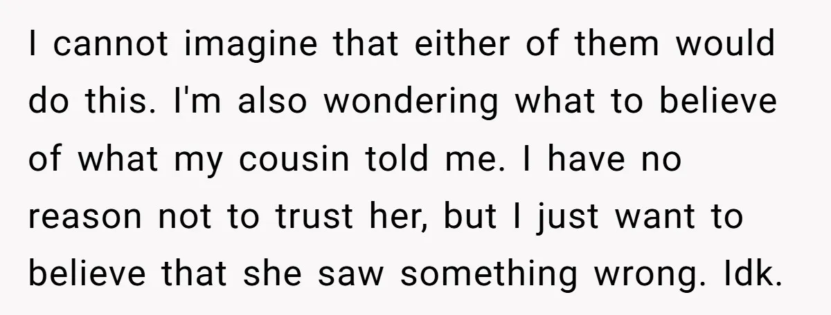 I cannot imagine that either of them would do this. I'm also wondering what to believe of what my cousin told me. I have no reason not to trust her,...