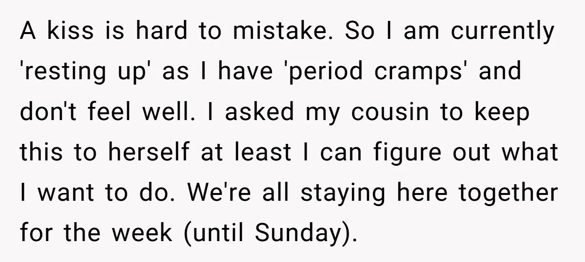 A kiss is hard to mistake. So I am currently 'resting up' as I have 'period cramps' and don't feel well. I asked my cousin to keep this to herself...