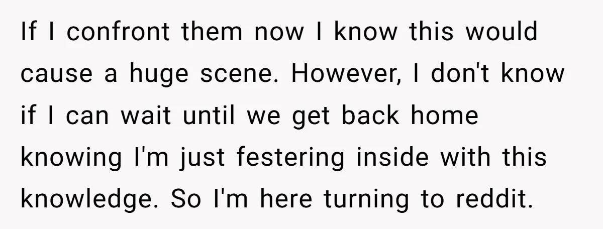 If I confront them now I know this would cause a huge scene. However, I don't know if I can wait until we get back home knowing I'm just festering...