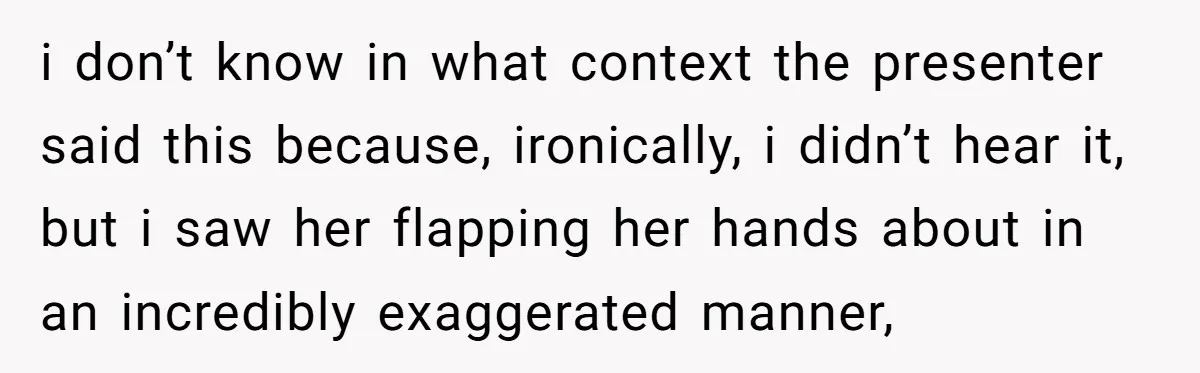 i don’t know in what context the presenter said this because, ironically, i didn’t hear it, but i saw her flapping her hands about in an incredibly exaggerated manner,