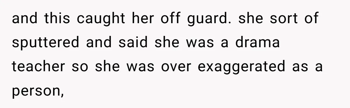 and this caught her off guard. she sort of sputtered and said she was a drama teacher so she was over exaggerated as a person,