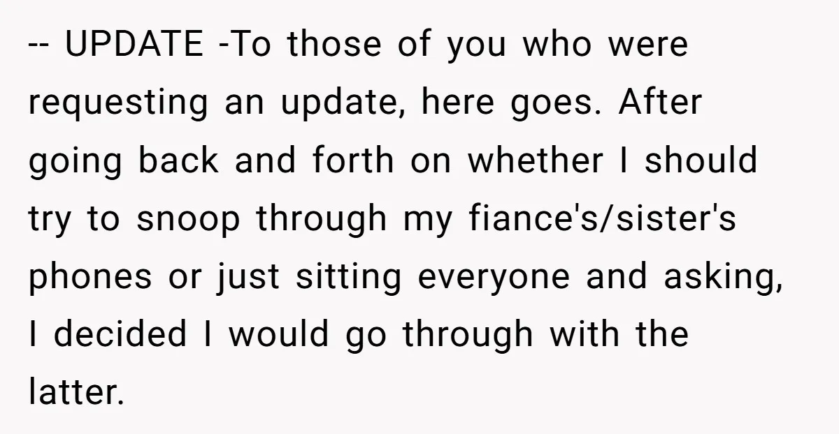 -- UPDATE -To those of you who were requesting an update, here goes. After going back and forth on whether I should try to snoop through my fiance's/sister's phones or...