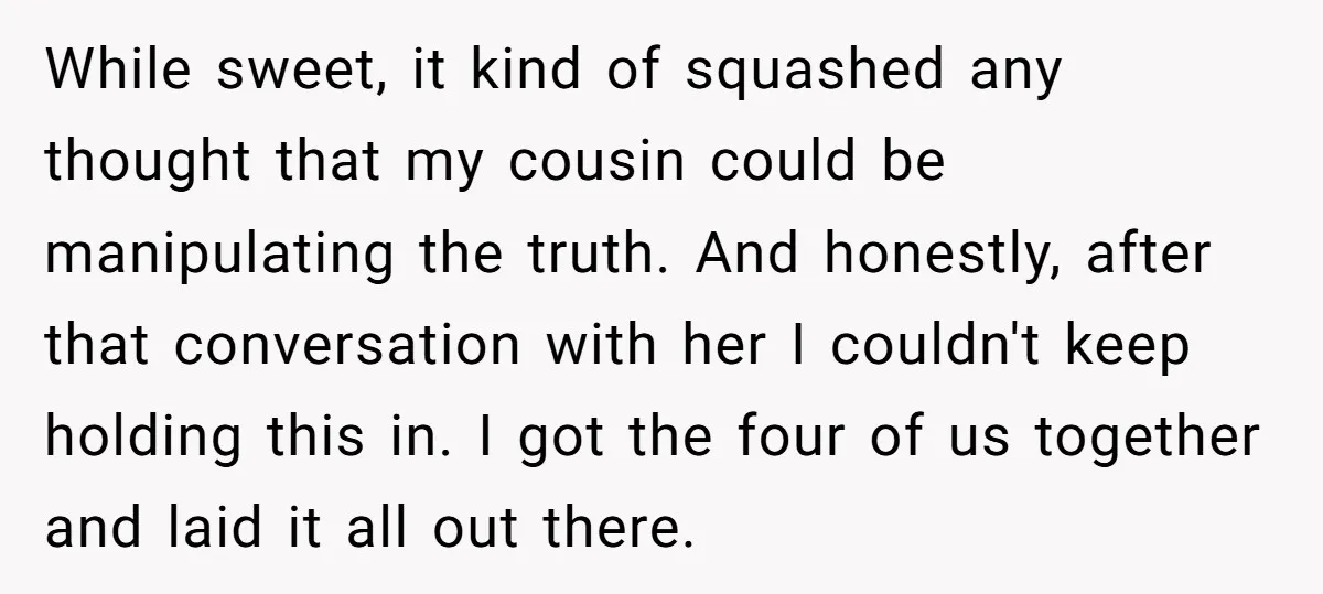 While sweet, it kind of squashed any thought that my cousin could be manipulating the truth. And honestly, after that conversation with her I couldn't keep holding this in. I...