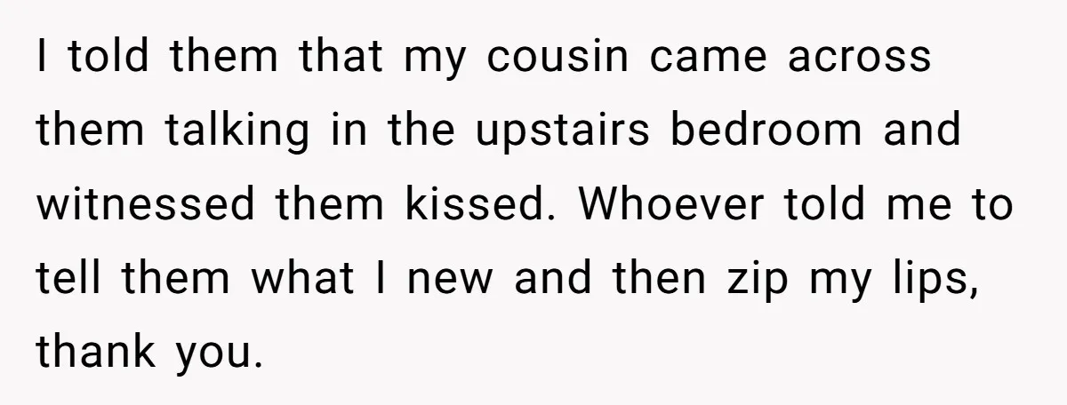 I told them that my cousin came across them talking in the upstairs bedroom and witnessed them kissed. Whoever told me to tell them what I new and then zip...