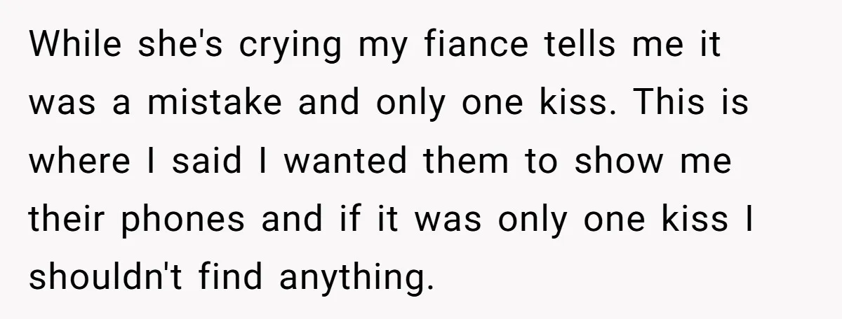 While she's crying my fiance tells me it was a mistake and only one kiss. This is where I said I wanted them to show me their phones and if...