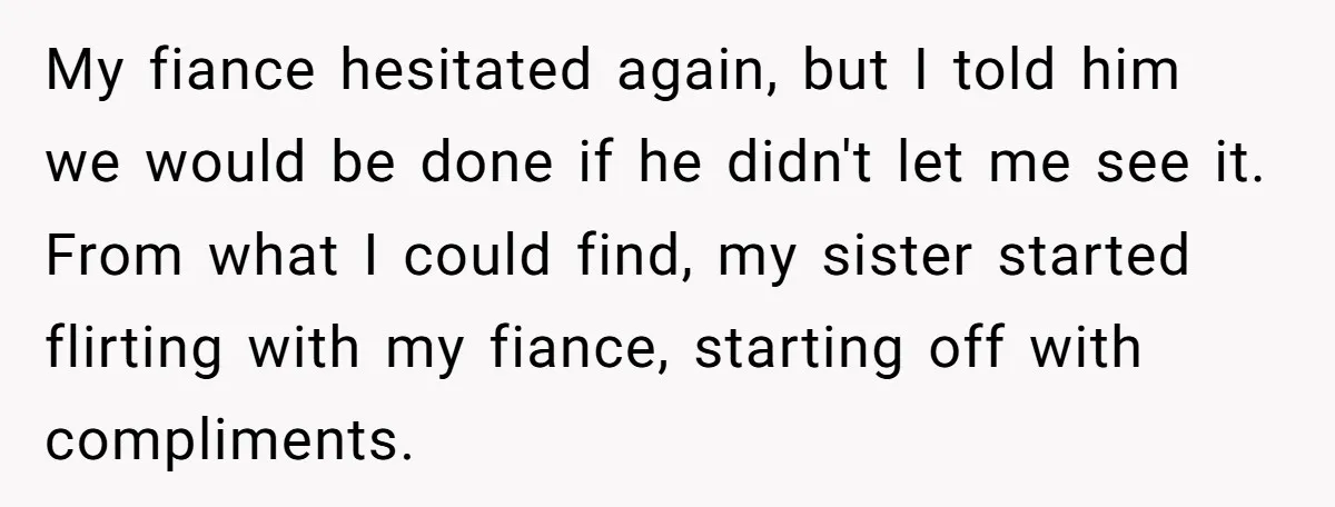 My fiance hesitated again, but I told him we would be done if he didn't let me see it. From what I could find, my sister started flirting with my...