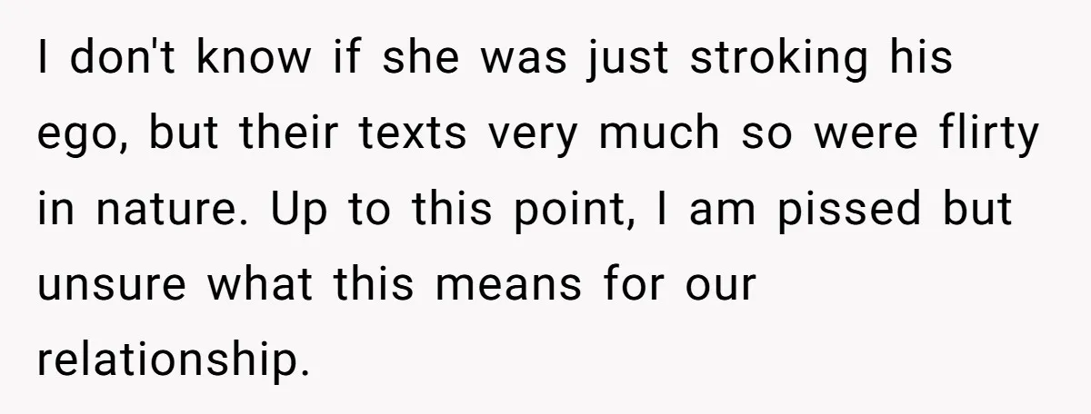 I don't know if she was just stroking his ego, but their texts very much so were flirty in nature. Up to this point, I am pissed but unsure what...