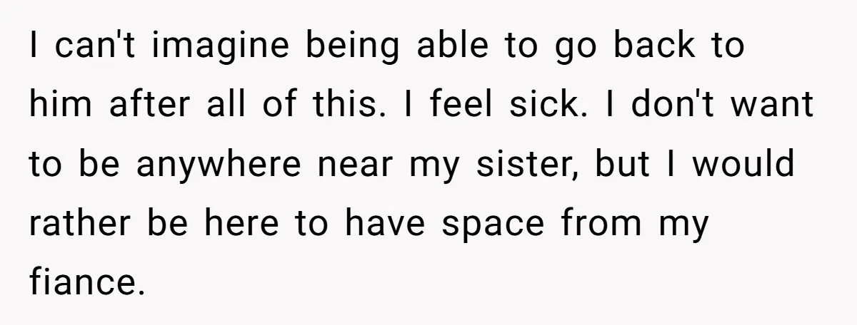 I can't imagine being able to go back to him after all of this. I feel sick. I don't want to be anywhere near my sister, but I would rather...