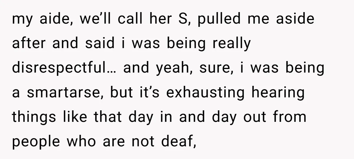 my aide, we’ll call her S, pulled me aside after and said i was being really disrespectful… and yeah, sure, i was being a smartarse, but it’s exhausting hearing things...