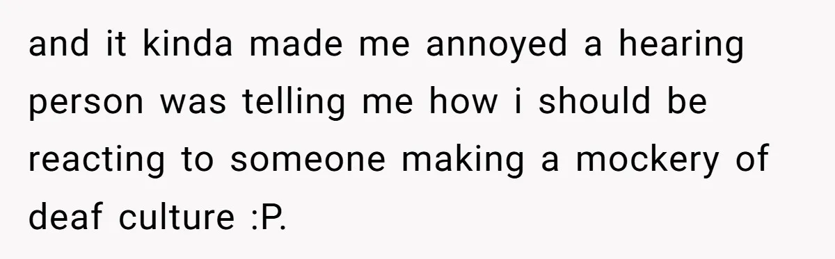 and it kinda made me annoyed a hearing person was telling me how i should be reacting to someone making a mockery of deaf culture :P.