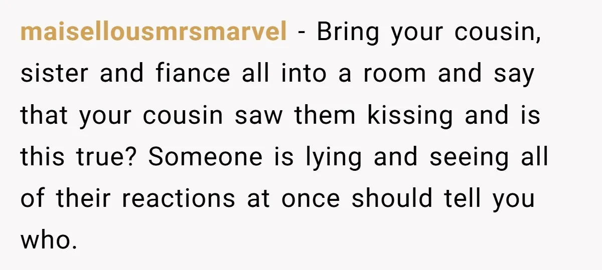 maisellousmrsmarvel − Bring your cousin, sister and fiance all into a room and say that your cousin saw them kissing and is this true? Someone is lying and seeing all...