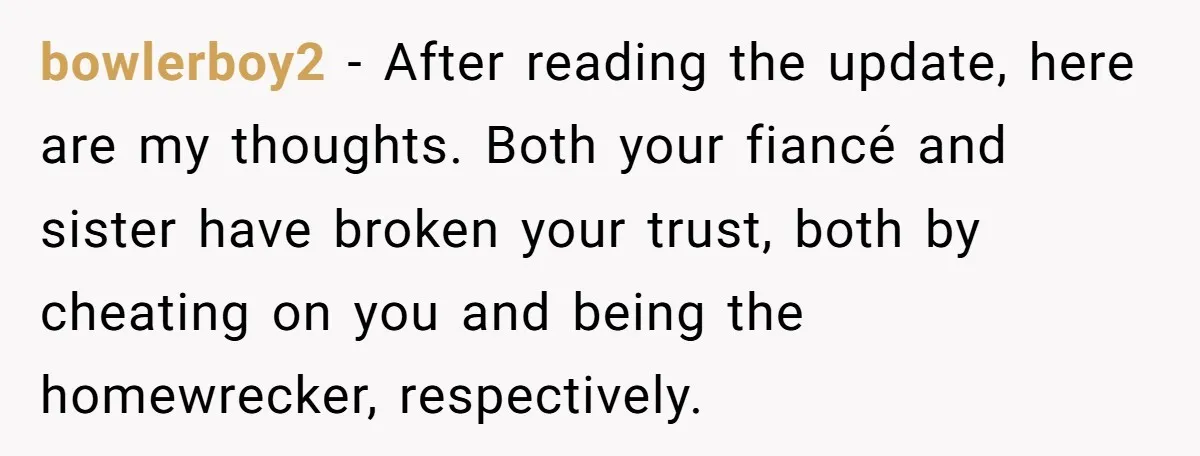 bowlerboy2 − After reading the update, here are my thoughts. Both your fiancé and sister have broken your trust, both by cheating on you and being the homewrecker, respectively.