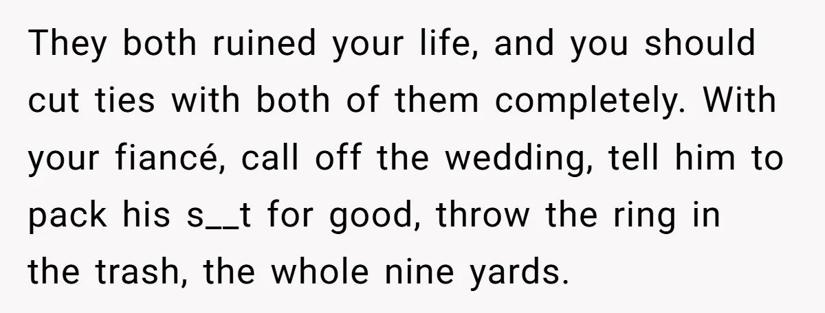 They both ruined your life, and you should cut ties with both of them completely. With your fiancé, call off the wedding, tell him to pack his s__t for good,...