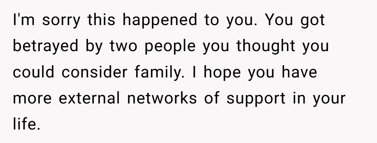 I'm sorry this happened to you. You got betrayed by two people you thought you could consider family. I hope you have more external networks of support in your life.