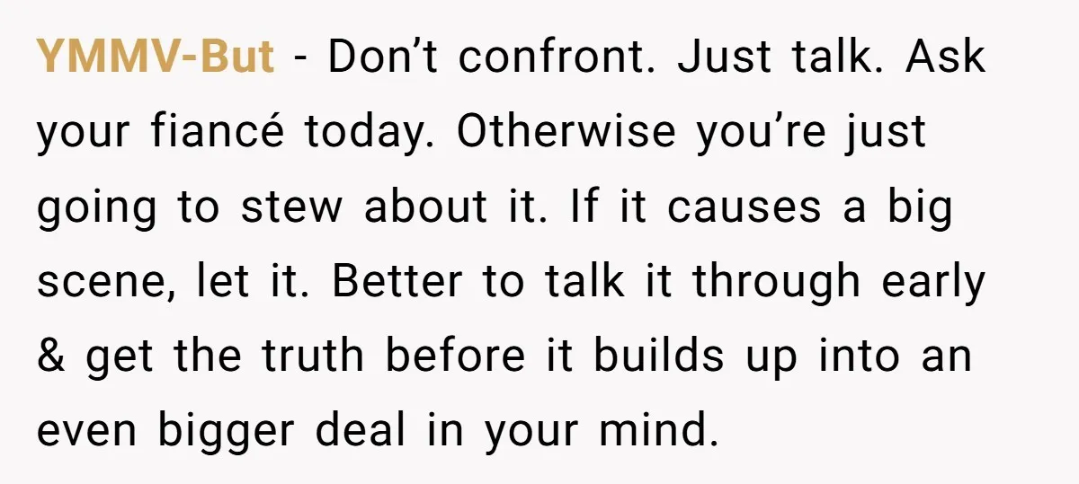 YMMV-But − Don’t confront. Just talk. Ask your fiancé today. Otherwise you’re just going to stew about it. If it causes a big scene, let it. Better to talk it...