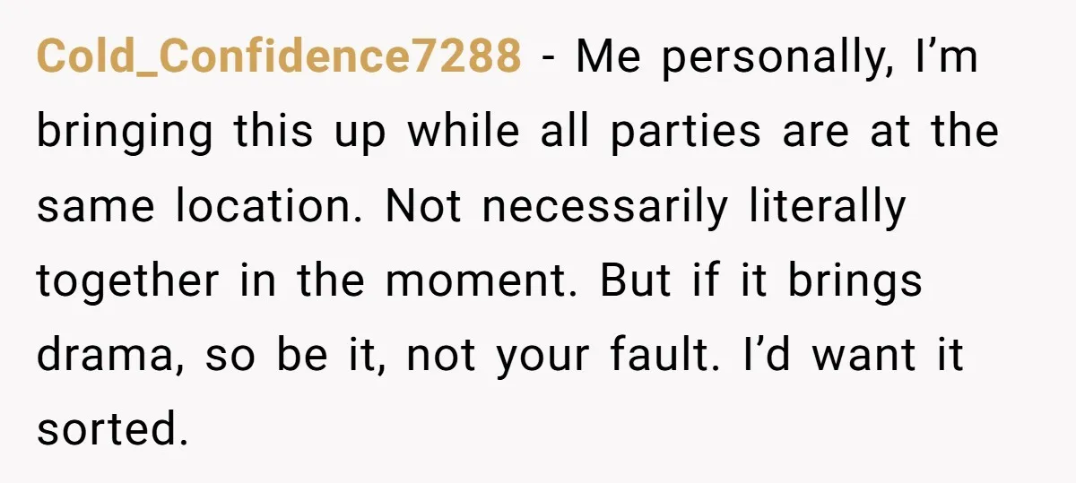 Cold_Confidence7288 − Me personally, I’m bringing this up while all parties are at the same location. Not necessarily literally together in the moment. But if it brings drama, so be...