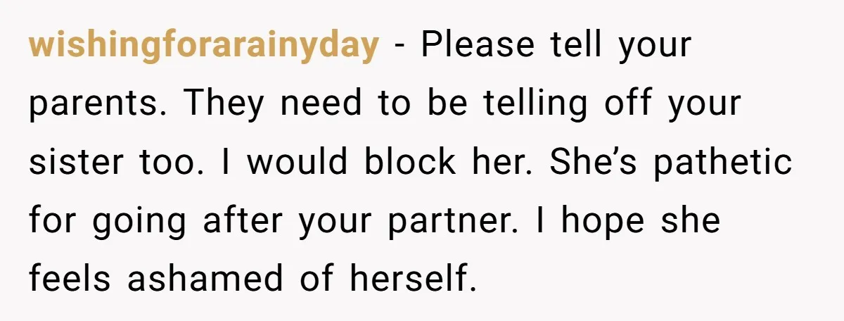 wishingforarainyday − Please tell your parents. They need to be telling off your sister too. I would block her. She’s pathetic for going after your partner. I hope she feels...