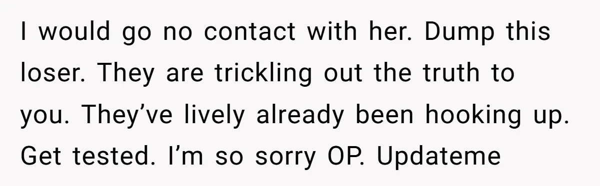 I would go no contact with her. Dump this loser. They are trickling out the truth to you. They’ve lively already been hooking up. Get tested. I’m so sorry OP....