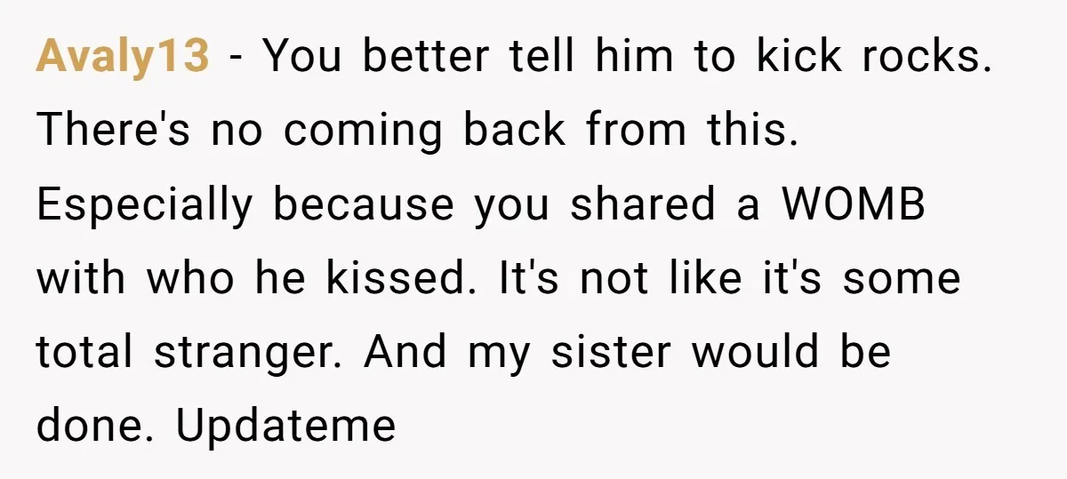 Avaly13 − You better tell him to kick rocks. There's no coming back from this. Especially because you shared a WOMB with who he kissed. It's not like it's some...