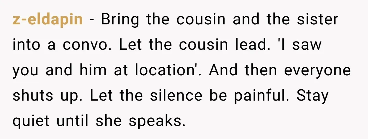 z-eldapin − Bring the cousin and the sister into a convo. Let the cousin lead. 'I saw you and him at location'. And then everyone shuts up. Let the silence...