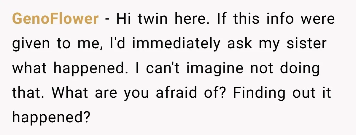 GenoFlower − Hi twin here. If this info were given to me, I'd immediately ask my sister what happened. I can't imagine not doing that. What are you afraid of?...