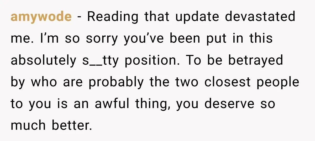 amywode − Reading that update devastated me. I’m so sorry you’ve been put in this absolutely s__tty position. To be betrayed by who are probably the two closest people to...