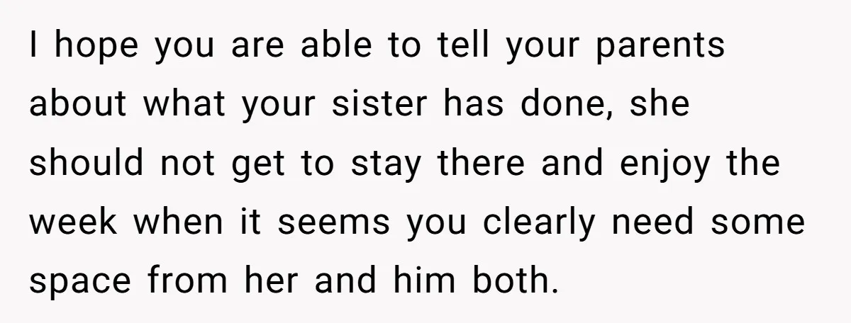I hope you are able to tell your parents about what your sister has done, she should not get to stay there and enjoy the week when it seems you...