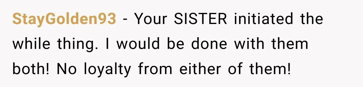 StayGolden93 − Your SISTER initiated the while thing. I would be done with them both! No loyalty from either of them!