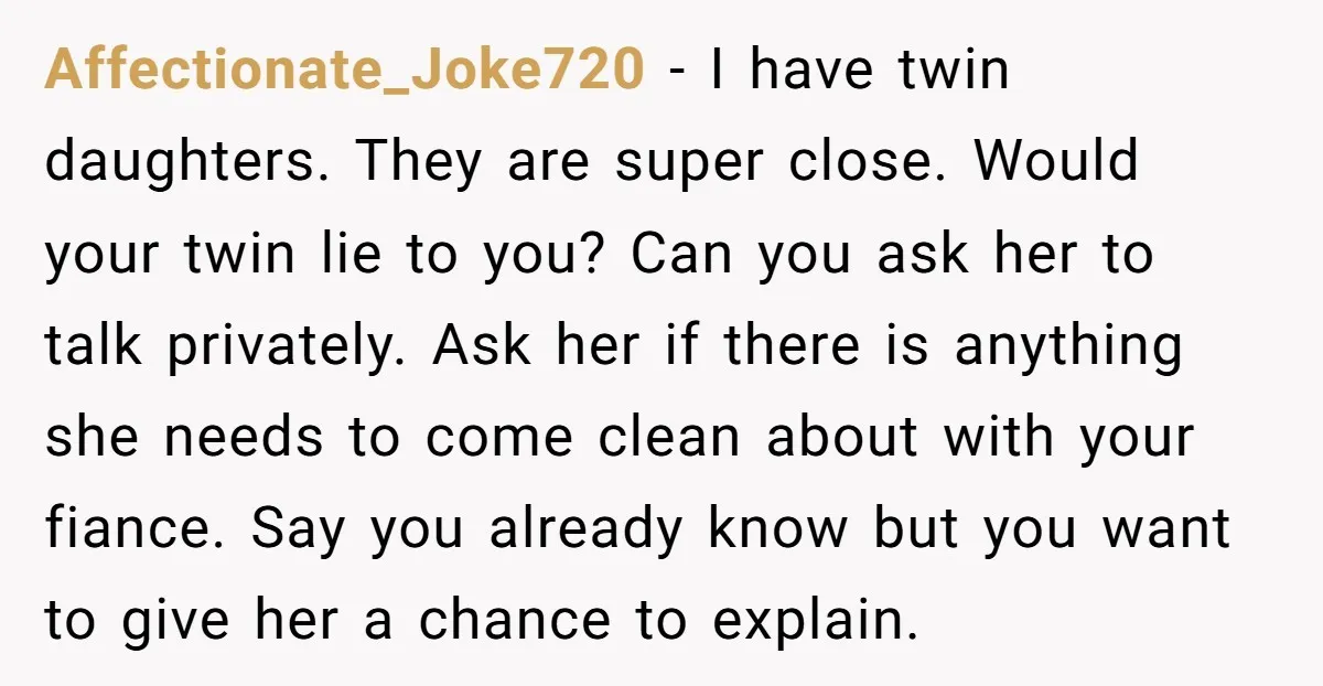 Affectionate_Joke720 − I have twin daughters. They are super close. Would your twin lie to you? Can you ask her to talk privately. Ask her if there is anything she...