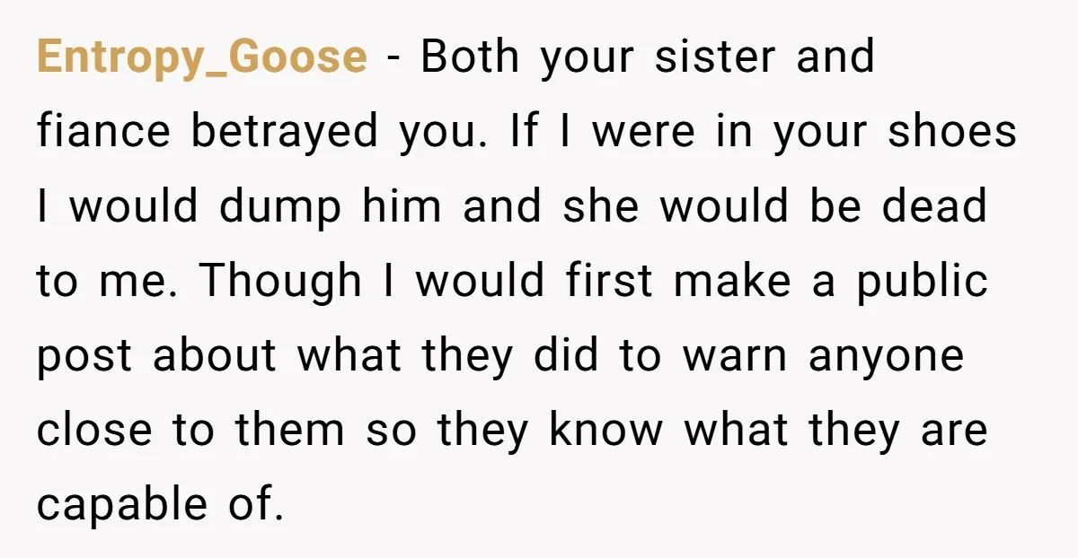 Entropy_Goose − Both your sister and fiance betrayed you. If I were in your shoes I would dump him and she would be dead to me. Though I would first...