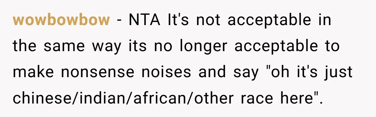 wowbowbow − NTA It's not acceptable in the same way its no longer acceptable to make nonsense noises and say "oh it's just chinese/indian/african/other race here".