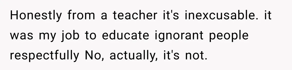 Honestly from a teacher it's inexcusable. it was my job to educate ignorant people respectfully No, actually, it's not.
