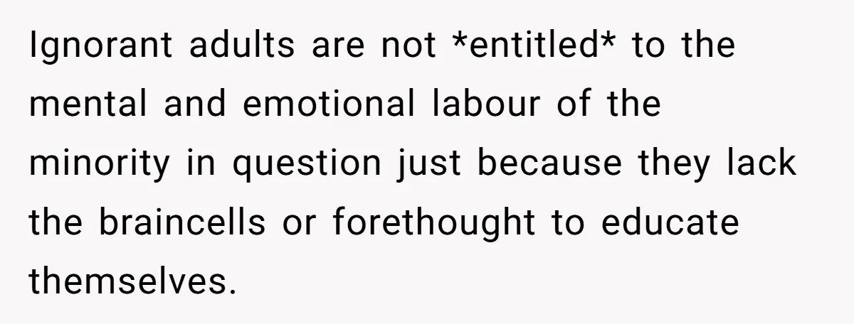 Ignorant adults are not *entitled* to the mental and emotional labour of the minority in question just because they lack the braincells or forethought to educate themselves.