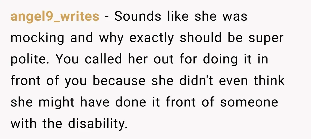 angel9_writes − Sounds like she was mocking and why exactly should be super polite. You called her out for doing it in front of you because she didn't even think...