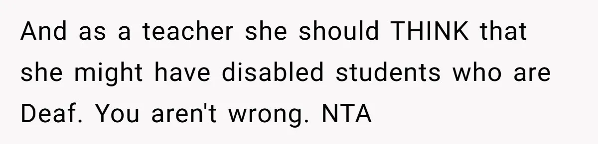 And as a teacher she should THINK that she might have disabled students who are Deaf. You aren't wrong. NTA
