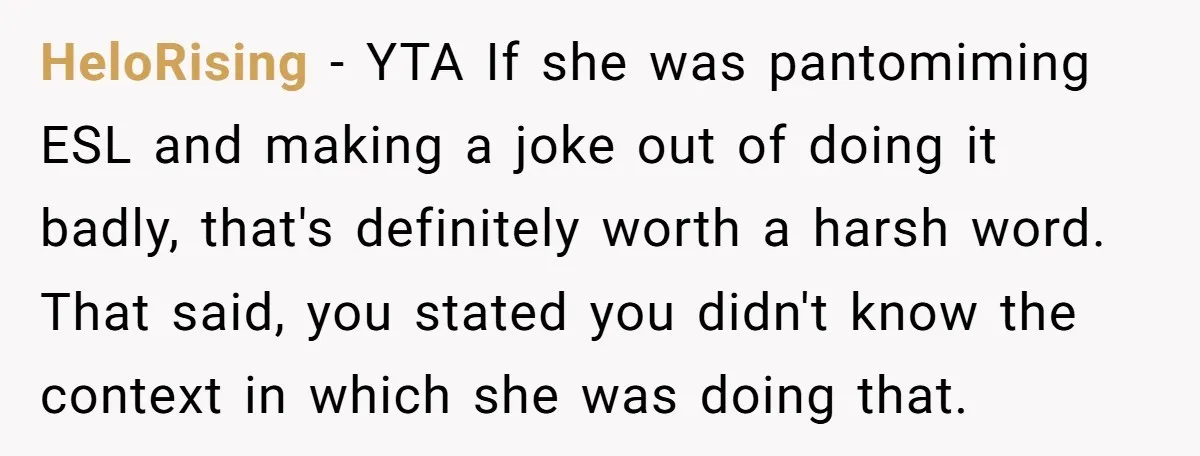 HeloRising − YTA If she was pantomiming ESL and making a joke out of doing it badly, that's definitely worth a harsh word. That said, you stated you didn't know...