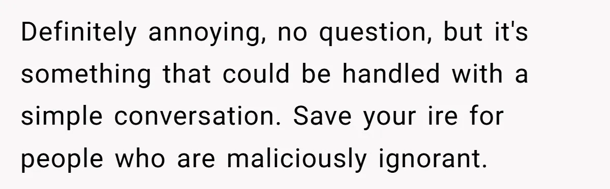 Definitely annoying, no question, but it's something that could be handled with a simple conversation. Save your ire for people who are maliciously ignorant.