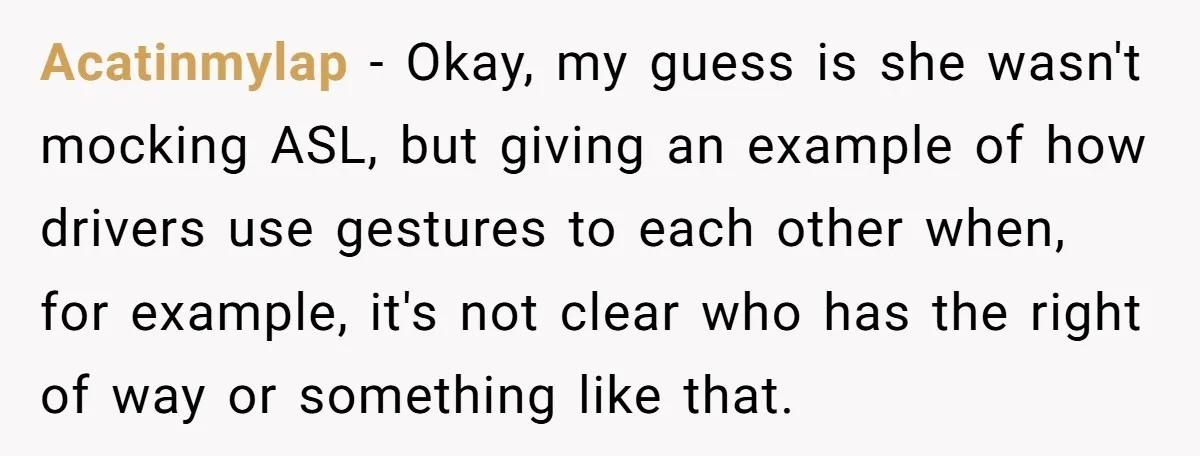 Acatinmylap − Okay, my guess is she wasn't mocking ASL, but giving an example of how drivers use gestures to each other when, for example, it's not clear who has...